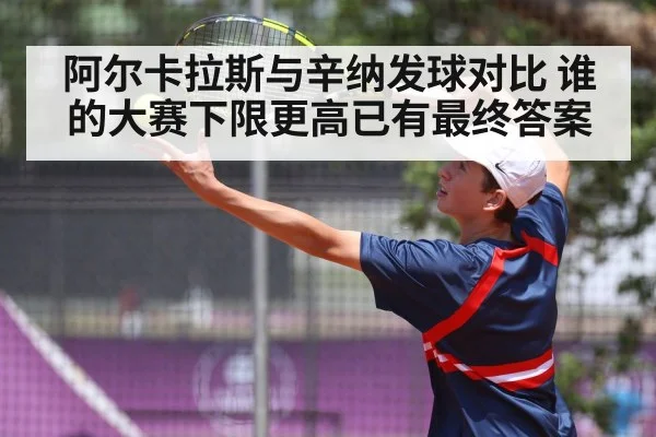 阿尔卡拉斯与辛纳发球对比 谁的大赛下限更高已有最终答案