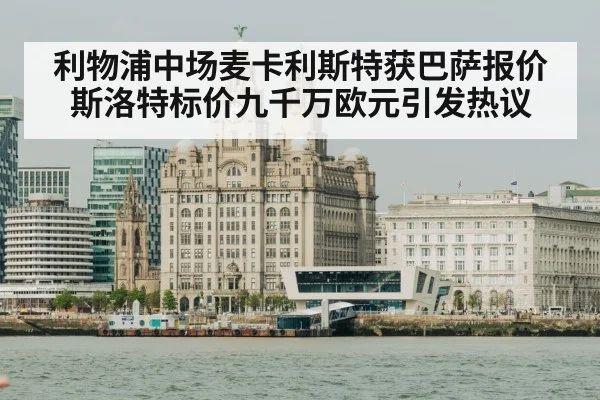 利物浦中场麦卡利斯特获巴萨报价斯洛特标价九千万欧元引发热议