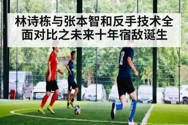 林诗栋与张本智和反手技术全面对比之未来十年宿敌诞生